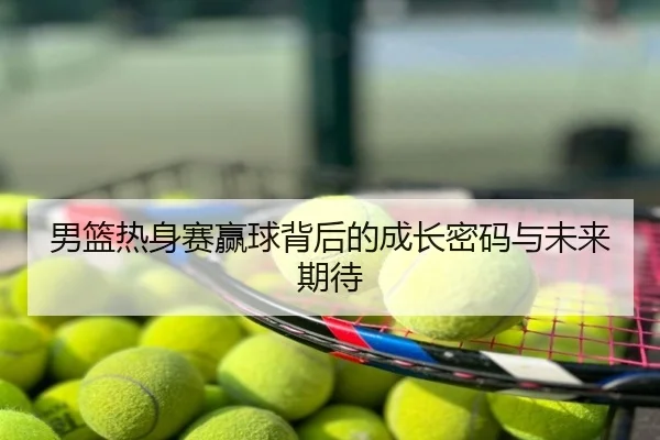 男篮热身赛赢球背后的成长密码与未来期待